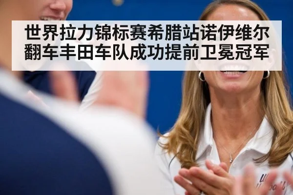 世界拉力锦标赛希腊站诺伊维尔翻车丰田车队成功提前卫冕冠军