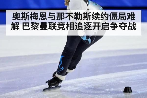 奥斯梅恩与那不勒斯续约僵局难解 巴黎曼联竞相追逐开启争夺战